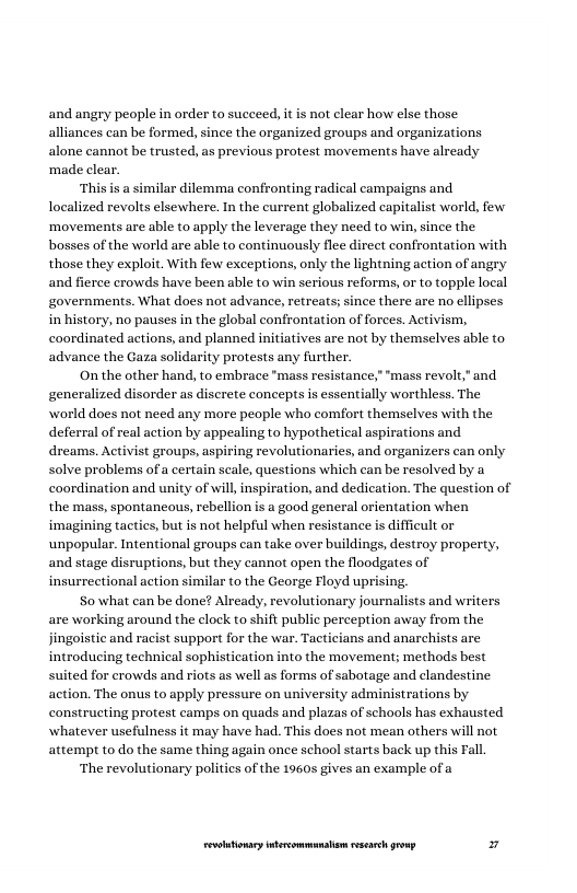 and angry people in order to succeed, it is not clear how else those alliances can be formed, since the organized groups and organizations alone cannot be trusted, as previous protest movements have already ‘made clear.  ‘This is a similar dilemma confronting radical campaigns and localized revolts elsewhere. In the current globalized capitalist world, few ‘movements are able to apply the leverage they need to win, since the bosses of the world are able to continuously flee direct confrontation with those they exploit. With few exceptions, only the lightning action of angry and fierce crowds have been able to win serious reforms, or to topple local governments. What does not advance, retreats; since there are no ellipses in history, no pauses in the global confrontation of forces. Activism, coordinated actions, and planned initiatives are not by themselves able to. advance the Gaza solidarity protests any further.  On the other hand, to embrace "mass resistance,” "mass revolt," and generalized disorder as discrete concepts is essentially worthless. The world does not need any more people who comfort themselves with the deferral of real action by appealing to hypothetical aspirations and dreams. Activist groups, aspiring revolutionaries, and organizers can only solve problems of a certain scale, questions which can be resolved by a coordination and unity of will, inspiration, and dedication. The question of the mass, spontancous, rebellion is a good general orientation when imagining tactics, but is not helpful when resistance is difficult or unpopular. Intentional groups can take over buildings, destroy property, and stage disruptions, but they cannot apen the floodgates of insurrectional action similar to the George Floyd uprising,  S0 what can be done? Already, revolutionary journalists and writers are working around the clock to shift public perception away from the jingoistic and racist support for the war. Tacticians and anarchists are introducing technical sophistication into the movement; methods best d for crowds and riots as well as forms of sabotage and clandestine action. The onus to apply pressure on university administrations by constructing protest camps on quads and plazas of schools has exhausted whatever usefulness it may have had. This does not mean others will not attempt to do the same thing again once school starts back up this Fall  ‘The revolutionary politics of the 1960s gives an example of  LR ——— 7 